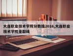 大连职业技术学院分数线2016,大连职业技术学院录取线