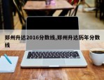 郑州升达2016分数线,郑州升达历年分数线