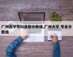 广州大学专科录取分数线,广州大学 专业分数线