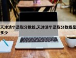 天津清华录取分数线,天津清华录取分数线是多少
