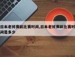 日本老将赛前比赛时间,日本老将赛前比赛时间是多少