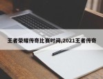 王者荣耀传奇比赛时间,2021王者传奇