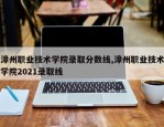 漳州职业技术学院录取分数线,漳州职业技术学院2021录取线