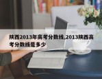 陕西2013年高考分数线,2013陕西高考分数线是多少