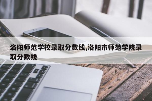 洛阳师范学校录取分数线,洛阳市师范学院录取分数线