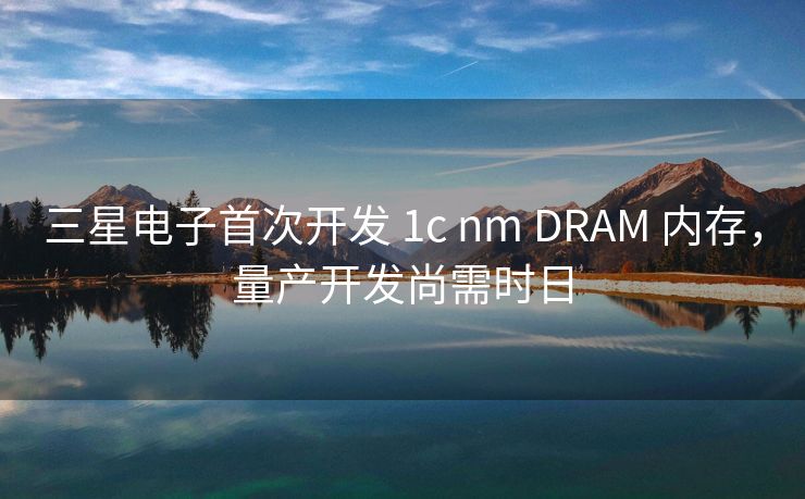 三星电子首次开发 1c nm DRAM 内存，量产开发尚需时日