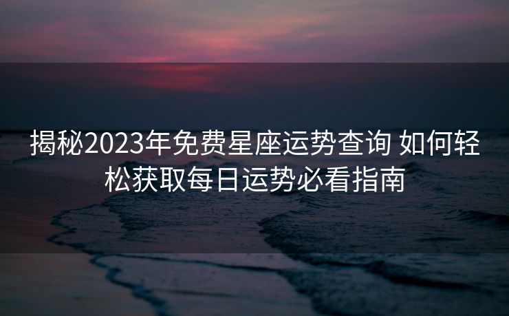 揭秘2023年免费星座运势查询 如何轻松获取每日运势必看指南