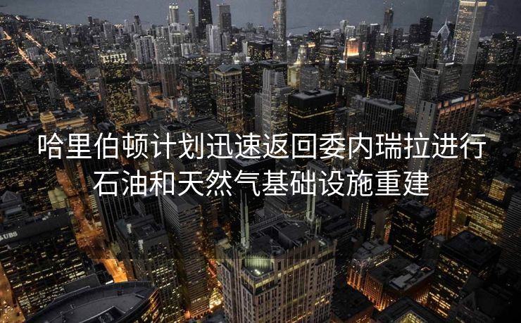 哈里伯顿计划迅速返回委内瑞拉进行石油和天然气基础设施重建