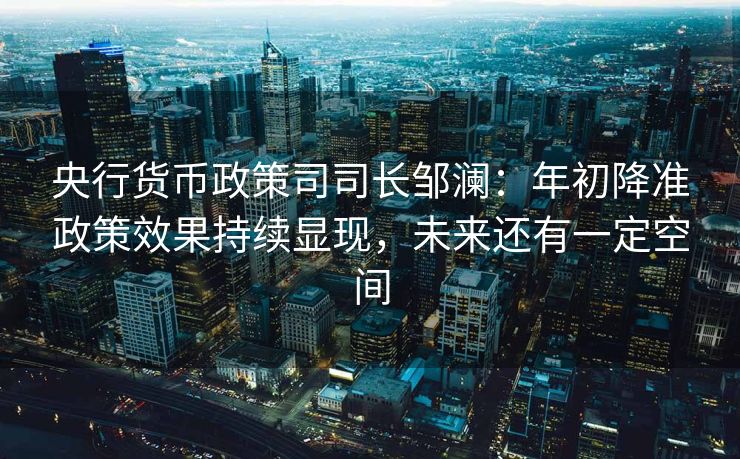 央行货币政策司司长邹澜：年初降准政策效果持续显现，未来还有一定空间