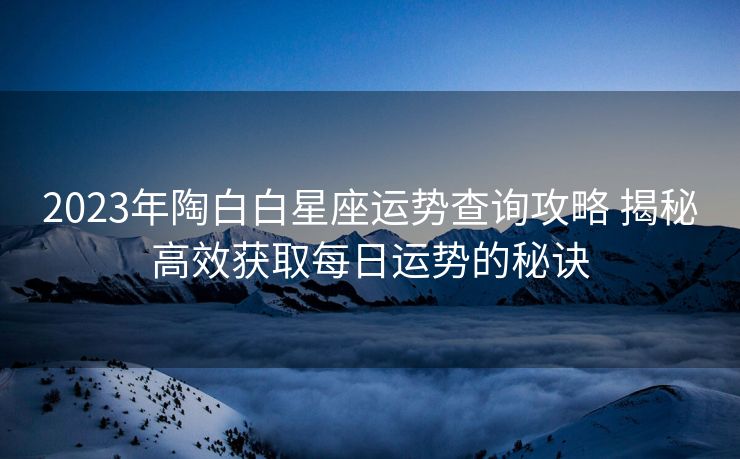 2023年陶白白星座运势查询攻略 揭秘高效获取每日运势的秘诀