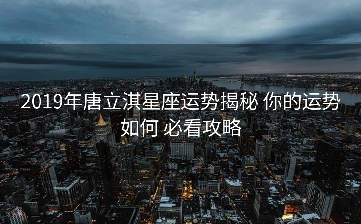 2019年唐立淇星座运势揭秘 你的运势如何 必看攻略