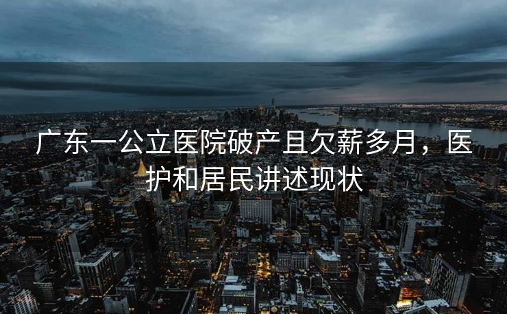 广东一公立医院破产且欠薪多月,医护和居民讲述现状 广东一公立医院破产且欠薪多月,医护和居民讲述现状