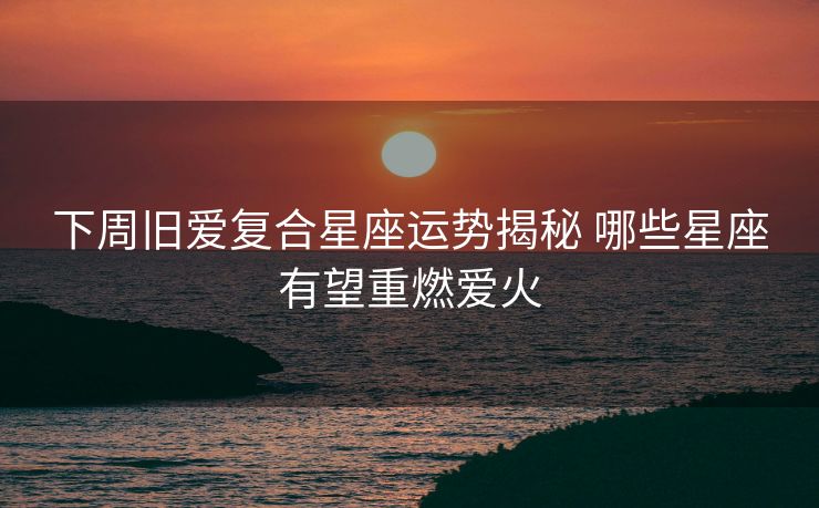 下周旧爱复合星座运势揭秘 哪些星座有望重燃爱火