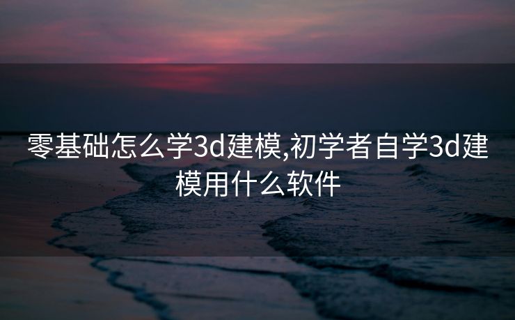 零基础怎么学3d建模,初学者自学3d建模用什么软件