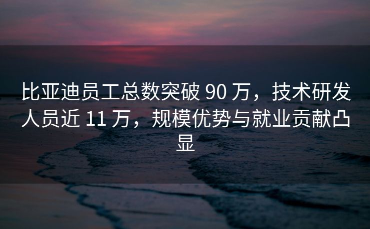 比亚迪员工总数突破 90 万，技术研发人员近 11 万，规模优势与就业贡献凸显