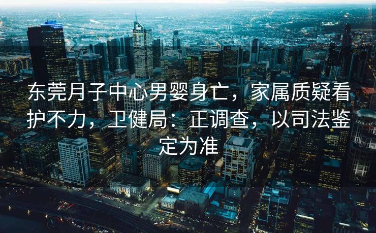 东莞月子中心男婴身亡，家属质疑看护不力，卫健局：正调查，以司法鉴定为准