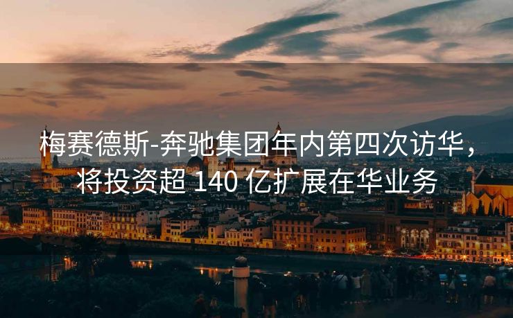 梅赛德斯-奔驰集团年内第四次访华，将投资超 140 亿扩展在华业务