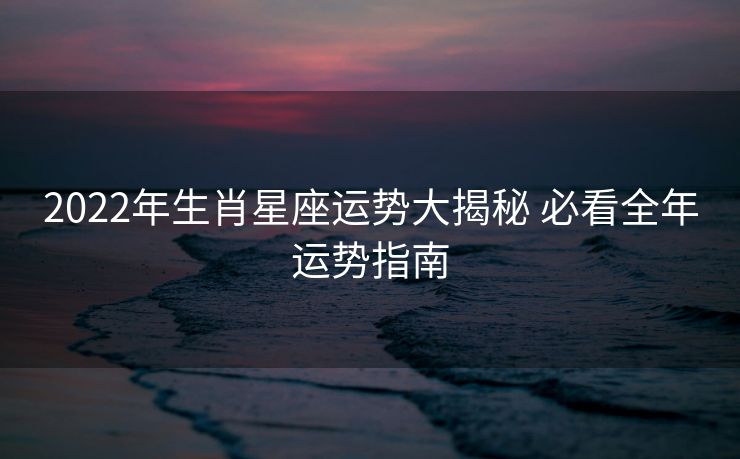 2022年生肖星座运势大揭秘 必看全年运势指南