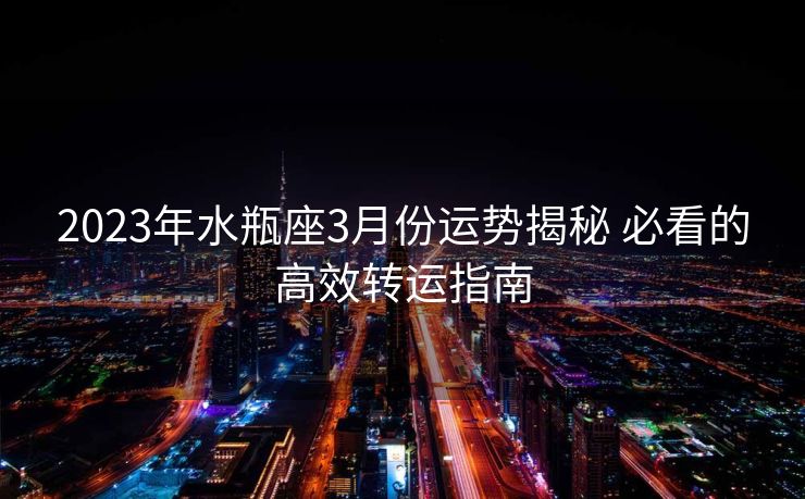 2023年水瓶座3月份运势揭秘 必看的高效转运指南