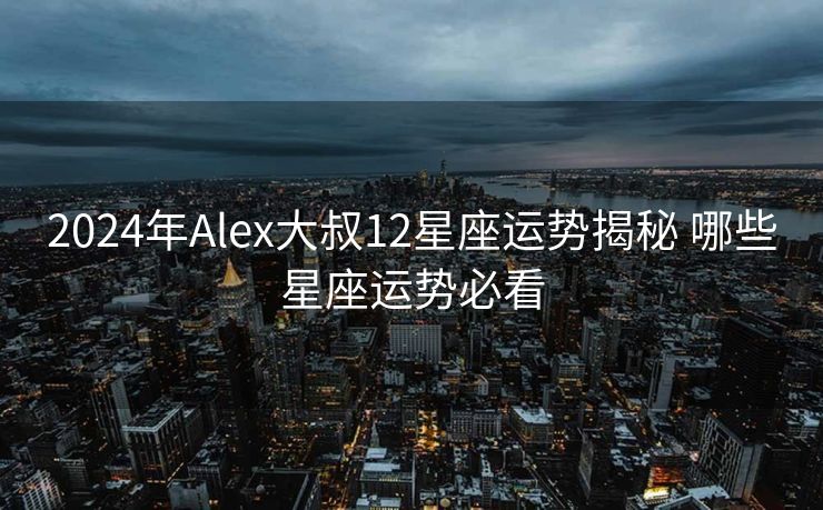2024年Alex大叔12星座运势揭秘 哪些星座运势必看