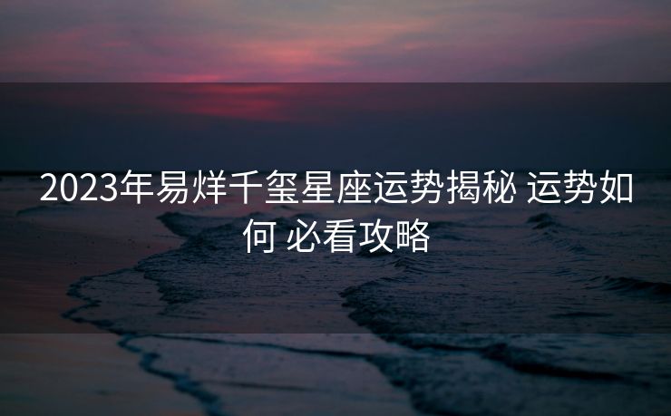 2023年易烊千玺星座运势揭秘 运势如何 必看攻略