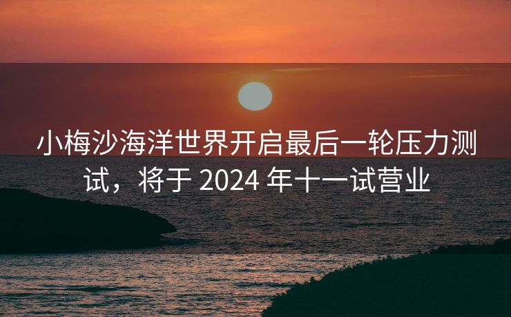 小梅沙海洋世界开启最后一轮压力测试，将于 2024 年十一试营业