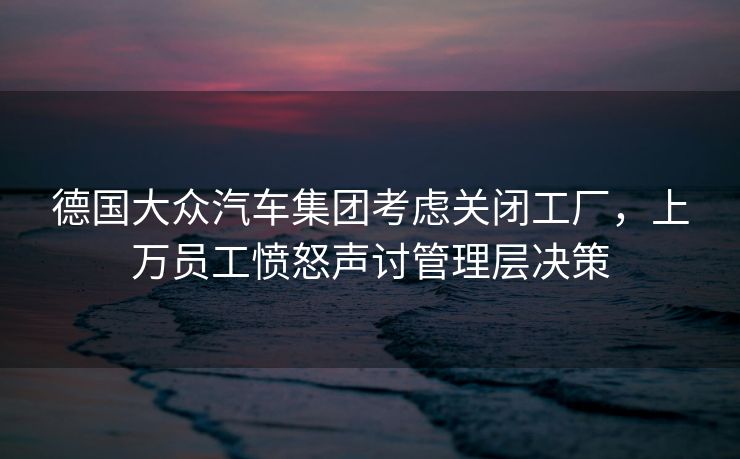 德国大众汽车集团考虑关闭工厂，上万员工愤怒声讨管理层决策