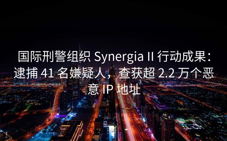 国际刑警组织 Synergia II 行动成果：逮捕 41 名嫌疑人，查获超 2.2 万个恶意 IP 地址