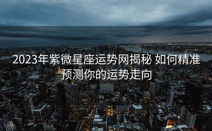 2023年紫微星座运势网揭秘 如何精准预测你的运势走向