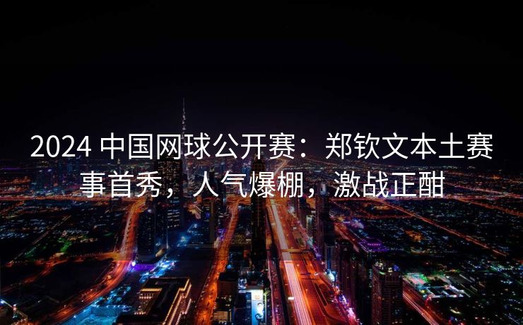 2024 中国网球公开赛：郑钦文本土赛事首秀，人气爆棚，激战正酣