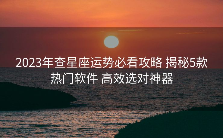 2023年查星座运势必看攻略 揭秘5款热门软件 高效选对神器