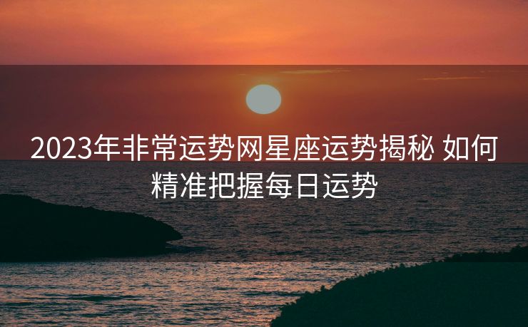 2023年非常运势网星座运势揭秘 如何精准把握每日运势