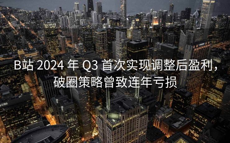 B站 2024 年 Q3 首次实现调整后盈利，破圈策略曾致连年亏损