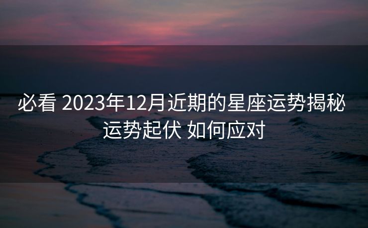 必看 2023年12月近期的星座运势揭秘 运势起伏 如何应对