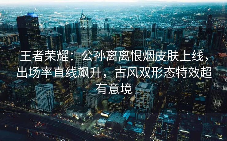 王者荣耀：公孙离离恨烟皮肤上线，出场率直线飙升，古风双形态特效超有意境