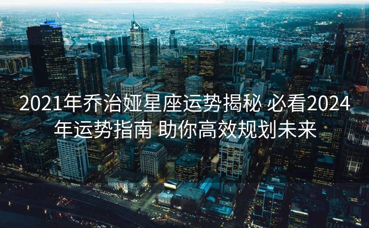 2021年乔治娅星座运势揭秘 必看2024年运势指南 助你高效规划未来