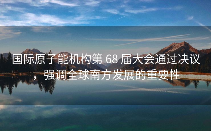 国际原子能机构第 68 届大会通过决议，强调全球南方发展的重要性