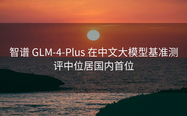 智谱 GLM-4-Plus 在中文大模型基准测评中位居国内首位
