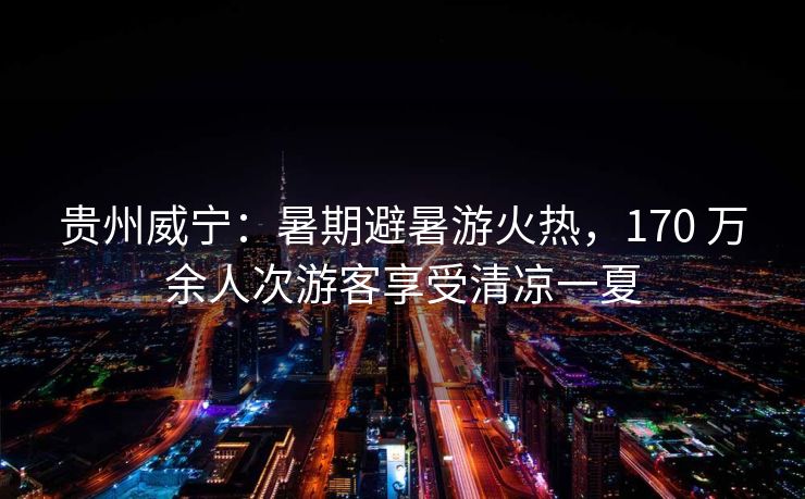 贵州威宁：暑期避暑游火热，170 万余人次游客享受清凉一夏