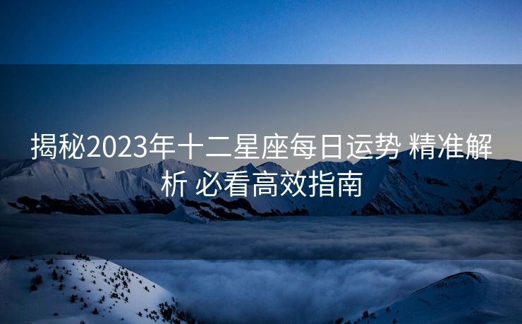 揭秘2023年十二星座每日运势 精准解析 必看高效指南