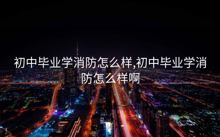 初中毕业学消防怎么样,初中毕业学消防怎么样啊