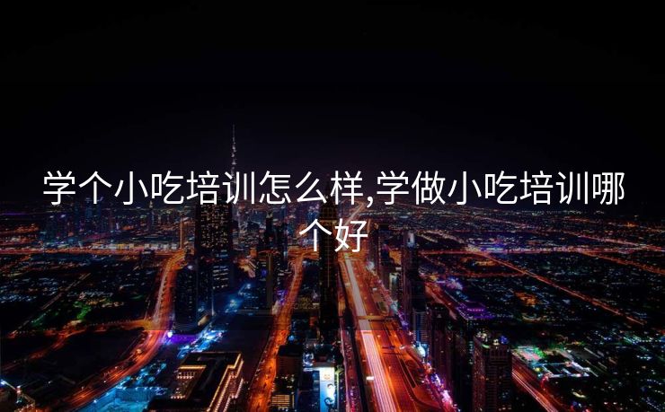 学个小吃培训怎么样,学做小吃培训哪个好