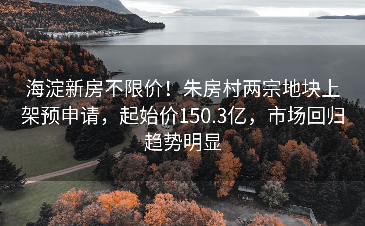 海淀新房不限价!朱房村两宗地块上架预申请,起始价150.3亿,市场回归趋势明显 海淀新房不限价!朱房村两宗地块上架预申请,起始价150.3亿,市场回归趋势明显