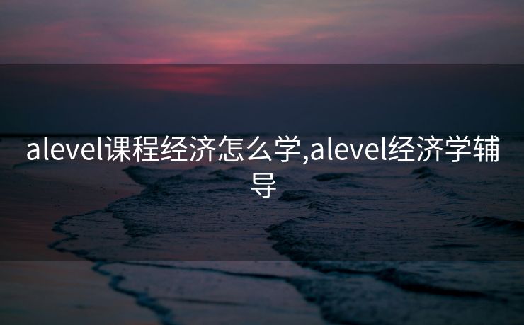 alevel课程经济怎么学,alevel经济学辅导 alevel课程经济怎么学,alevel经济学辅导