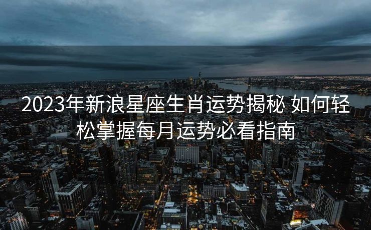 2023年新浪星座生肖运势揭秘 如何轻松掌握每月运势必看指南