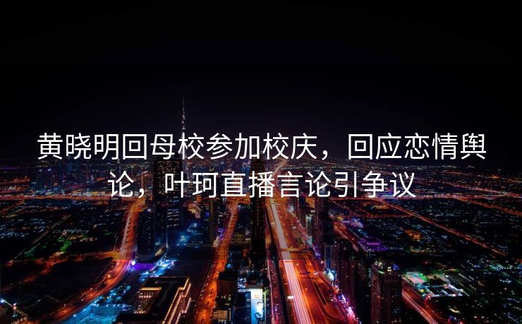 黄晓明回母校参加校庆，回应恋情舆论，叶珂直播言论引争议