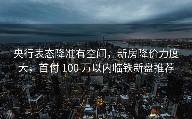 央行表态降准有空间,新房降价力度大,首付 100 万以内临铁新盘推荐 央行表态降准有空间,新房降价力度大,首付 100 万以内临铁新盘推荐
