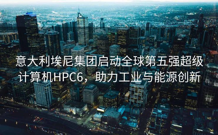 意大利埃尼集团启动全球第五强超级计算机HPC6,助力工业与能源创新 意大利埃尼集团启动全球第五强超级计算机HPC6,助力工业与能源创新