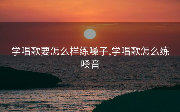 学唱歌要怎么样练嗓子,学唱歌怎么练嗓音