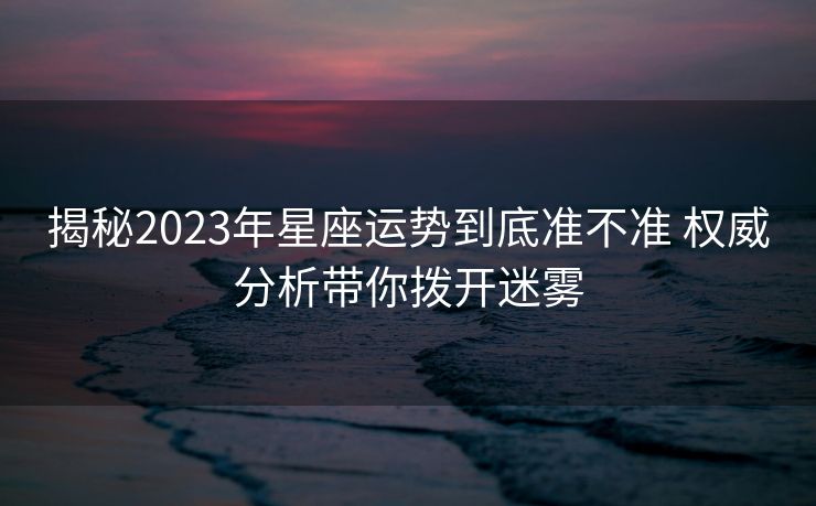 揭秘2023年星座运势到底准不准 权威分析带你拨开迷雾